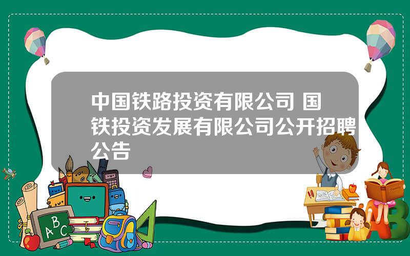 中国铁路投资有限公司 国铁投资发展有限公司公开招聘公告